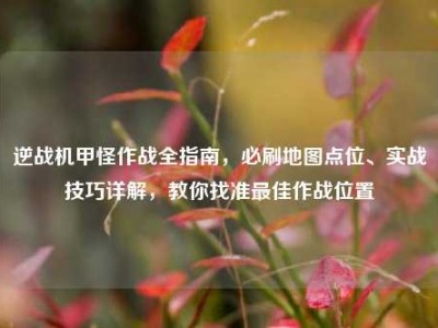 逆战机甲怪作战全指南，必刷地图点位、实战技巧详解，教你找准最佳作战位置
