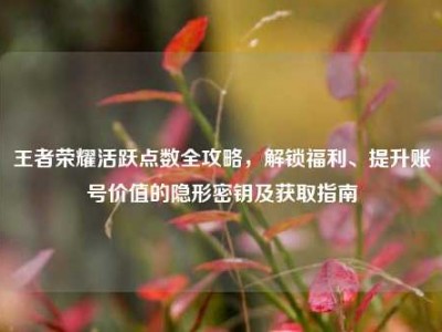 王者荣耀活跃点数全攻略，解锁福利、提升账号价值的隐形密钥及获取指南