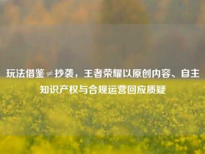 玩法借鉴≠抄袭，王者荣耀以原创内容、自主知识产权与合规运营回应质疑