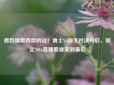 恩怨续燃西部内战！勇士VS国王对决开启，锁定NBA直播看谁笑到最后