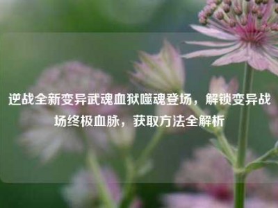 逆战全新变异武魂血狱噬魂登场，解锁变异战场终极血脉，获取方法全解析