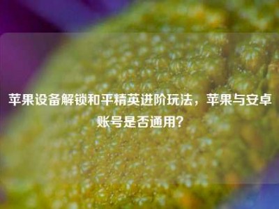 苹果设备解锁和平精英进阶玩法，苹果与安卓账号是否通用？