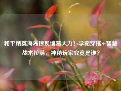和平精英海岛惊现诸葛大力！学霸穿搭+智慧战术拉满，神秘玩家究竟是谁？