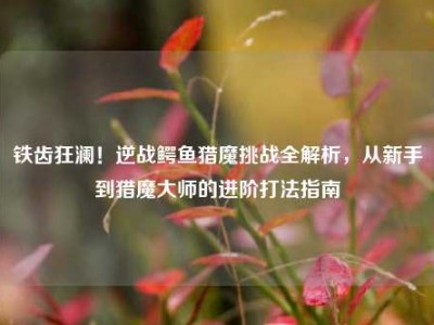 铁齿狂澜！逆战鳄鱼猎魔挑战全解析，从新手到猎魔大师的进阶打法指南