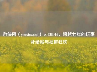 游侠网（youxiawang）×COD16，跨越七年的玩家补给站与社群狂欢