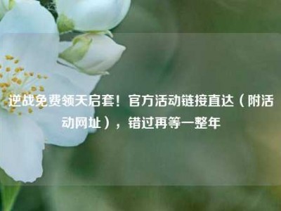 逆战免费领天启套！官方活动链接直达（附活动网址），错过再等一整年