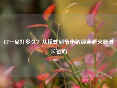 CF一局打多久？从模式到节奏解锁穿越火线时长密码