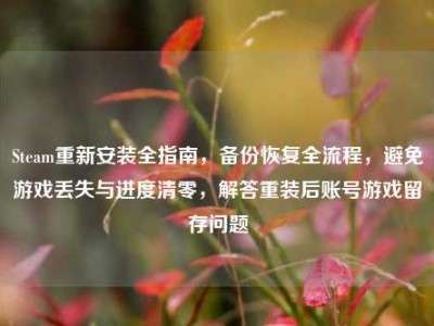 Steam重新安装全指南，备份恢复全流程，避免游戏丢失与进度清零，解答重装后账号游戏留存问题