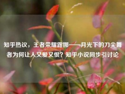 知乎热议，王者荣耀露娜——月光下的刀尖舞者为何让人又爱又恨？知乎小说同步引讨论