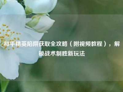 和平精英陷阱获取全攻略（附视频教程），解锁战术制胜新玩法