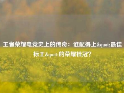 王者荣耀电竞史上的传奇：谁配得上"最佳标王"的荣耀桂冠？