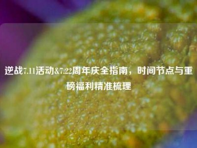 逆战7.11活动&7.22周年庆全指南，时间节点与重磅福利精准梳理