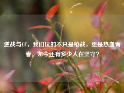 逆战与CF，我们玩的不只是枪战，更是热血青春，如今还有多少人在坚守？
