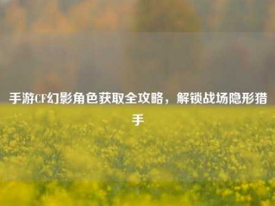 手游CF幻影角色获取全攻略，解锁战场隐形猎手