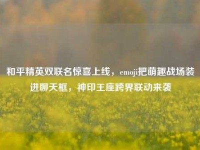 和平精英双联名惊喜上线，emoji把萌趣战场装进聊天框，神印王座跨界联动来袭