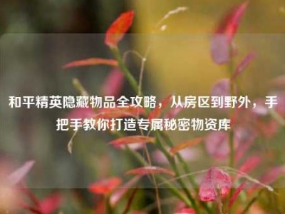 和平精英隐藏物品全攻略，从房区到野外，手把手教你打造专属秘密物资库