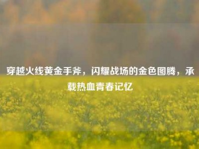穿越火线黄金手斧，闪耀战场的金色图腾，承载热血青春记忆