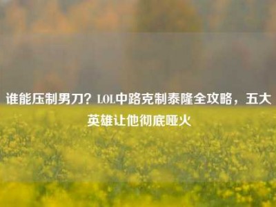 谁能压制男刀？LOL中路克制泰隆全攻略，五大英雄让他彻底哑火