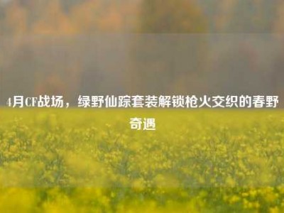 4月CF战场，绿野仙踪套装解锁枪火交织的春野奇遇