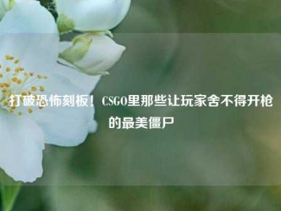 打破恐怖刻板！CSGO里那些让玩家舍不得开枪的最美僵尸