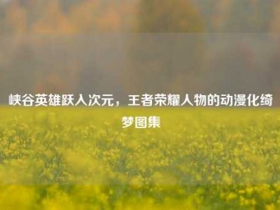 峡谷英雄跃入次元，王者荣耀人物的动漫化绮梦图集