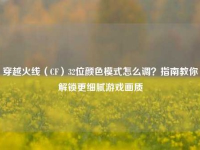 穿越火线（CF）32位颜色模式怎么调？指南教你解锁更细腻游戏画质