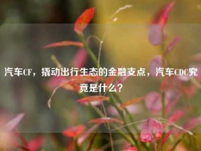 汽车CF，撬动出行生态的金融支点，汽车CDC究竟是什么？