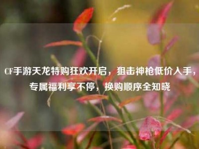 CF手游天龙特购狂欢开启，狙击神枪低价入手，专属福利享不停，换购顺序全知晓