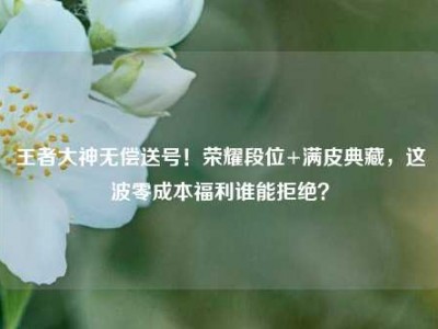 王者大神无偿送号！荣耀段位+满皮典藏，这波零成本福利谁能拒绝？