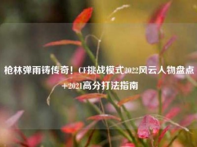 枪林弹雨铸传奇！CF挑战模式2022风云人物盘点+2021高分打法指南