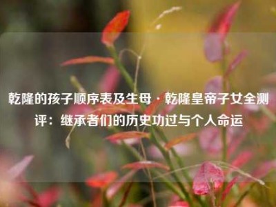 乾隆的孩子顺序表及生母·乾隆皇帝子女全测评：继承者们的历史功过与个人命运