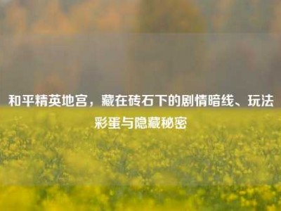 和平精英地宫，藏在砖石下的剧情暗线、玩法彩蛋与隐藏秘密