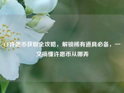 CF许愿币获取全攻略，解锁稀有道具必备，一文搞懂许愿币从哪弄