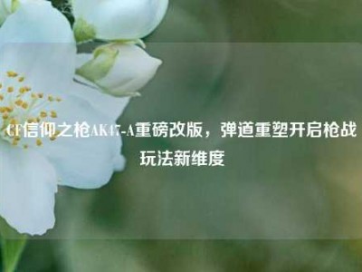 CF信仰之枪AK47-A重磅改版，弹道重塑开启枪战玩法新维度