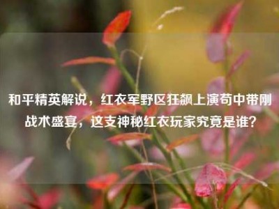 和平精英解说，红衣军野区狂飙上演苟中带刚战术盛宴，这支神秘红衣玩家究竟是谁？