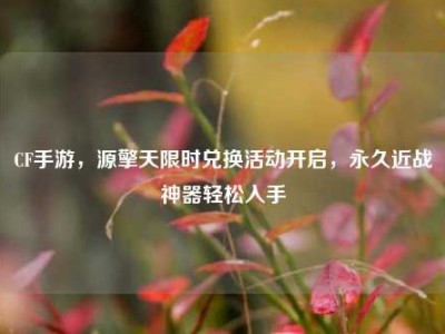 CF手游，源擎天限时兑换活动开启，永久近战神器轻松入手