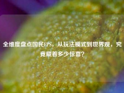 全维度盘点国民FPS，从玩法模式到世界观，究竟藏着多少惊喜？