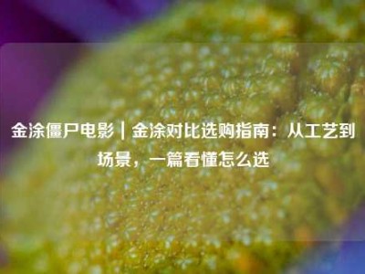 金涂僵尸电影｜金涂对比选购指南：从工艺到场景，一篇看懂怎么选