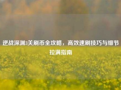 逆战深渊3关刷币全攻略，高效速刷技巧与细节拉满指南