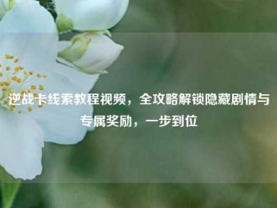 逆战卡线索教程视频，全攻略解锁隐藏剧情与专属奖励，一步到位
