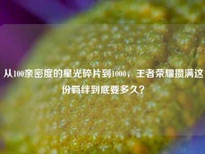从100亲密度的星光碎片到1000，王者荣耀攒满这份羁绊到底要多久？