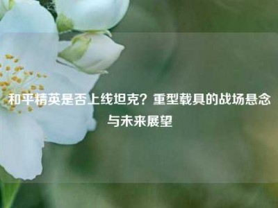 和平精英是否上线坦克？重型载具的战场悬念与未来展望