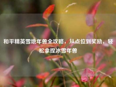 和平精英雪地年兽全攻略，从点位到奖励，轻松拿捏冰雪年兽