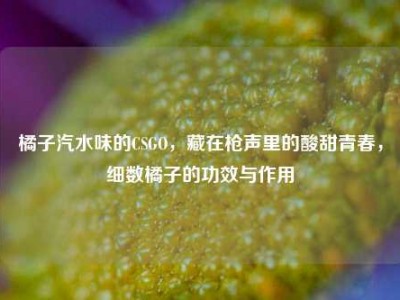 橘子汽水味的CSGO，藏在枪声里的酸甜青春，细数橘子的功效与作用