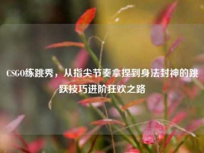 CSGO练跳秀，从指尖节奏拿捏到身法封神的跳跃技巧进阶狂欢之路