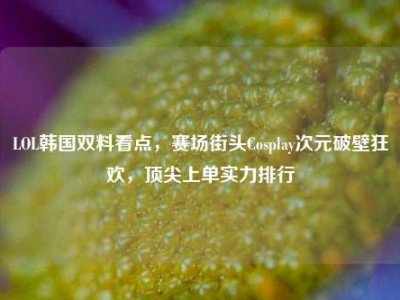LOL韩国双料看点，赛场街头Cosplay次元破壁狂欢，顶尖上单实力排行