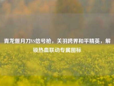 青龙偃月刀VS信号枪，关羽跨界和平精英，解锁热血联动专属图标