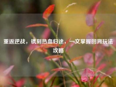 重返逆战，镌刻热血归途，一文掌握回溯玩法攻略