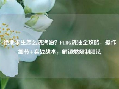 绝地求生怎么浇汽油？PUBG浇油全攻略，操作细节+实战战术，解锁燃烧制胜法