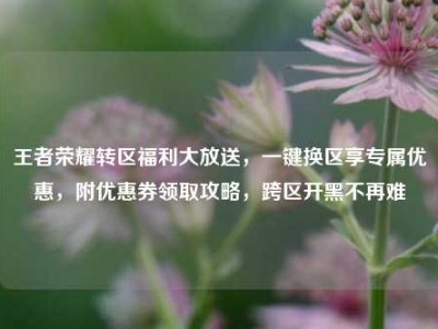 王者荣耀转区福利大放送，一键换区享专属优惠，附优惠券领取攻略，跨区开黑不再难
